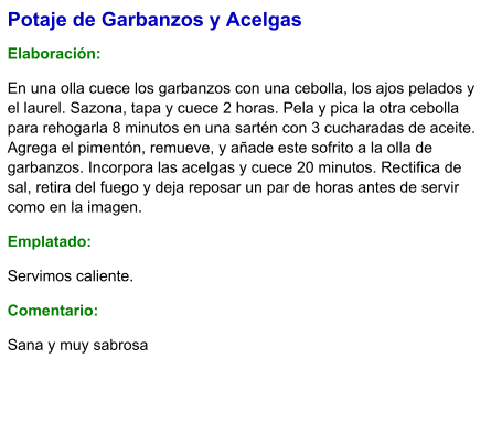 Potaje de Garbanzos y Acelgas  Elaboración:  En una olla cuece los garbanzos con una cebolla, los ajos pelados y el laurel. Sazona, tapa y cuece 2 horas. Pela y pica la otra cebolla para rehogarla 8 minutos en una sartén con 3 cucharadas de aceite. Agrega el pimentón, remueve, y añade este sofrito a la olla de garbanzos. Incorpora las acelgas y cuece 20 minutos. Rectifica de sal, retira del fuego y deja reposar un par de horas antes de servir como en la imagen. Emplatado: Servimos caliente. Comentario:  Sana y muy sabrosa