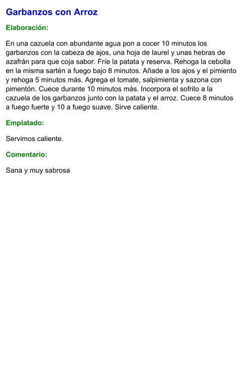Garbanzos con Arroz  Elaboración:  En una cazuela con abundante agua pon a cocer 10 minutos los garbanzos con la cabeza de ajos, una hoja de laurel y unas hebras de azafrán para que coja sabor. Fríe la patata y reserva. Rehoga la cebolla en la misma sartén a fuego bajo 8 minutos. Añade a los ajos y el pimiento y rehoga 5 minutos más. Agrega el tomate, salpimienta y sazona con pimentón. Cuece durante 10 minutos más. Incorpora el sofrito a la cazuela de los garbanzos junto con la patata y el arroz. Cuece 8 minutos a fuego fuerte y 10 a fuego suave. Sirve caliente. Emplatado: Servimos caliente. Comentario:  Sana y muy sabrosa