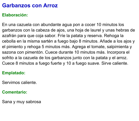 Garbanzos con Arroz  Elaboración:  En una cazuela con abundante agua pon a cocer 10 minutos los garbanzos con la cabeza de ajos, una hoja de laurel y unas hebras de azafrán para que coja sabor. Fríe la patata y reserva. Rehoga la cebolla en la misma sartén a fuego bajo 8 minutos. Añade a los ajos y el pimiento y rehoga 5 minutos más. Agrega el tomate, salpimienta y sazona con pimentón. Cuece durante 10 minutos más. Incorpora el sofrito a la cazuela de los garbanzos junto con la patata y el arroz. Cuece 8 minutos a fuego fuerte y 10 a fuego suave. Sirve caliente. Emplatado: Servimos caliente. Comentario:  Sana y muy sabrosa