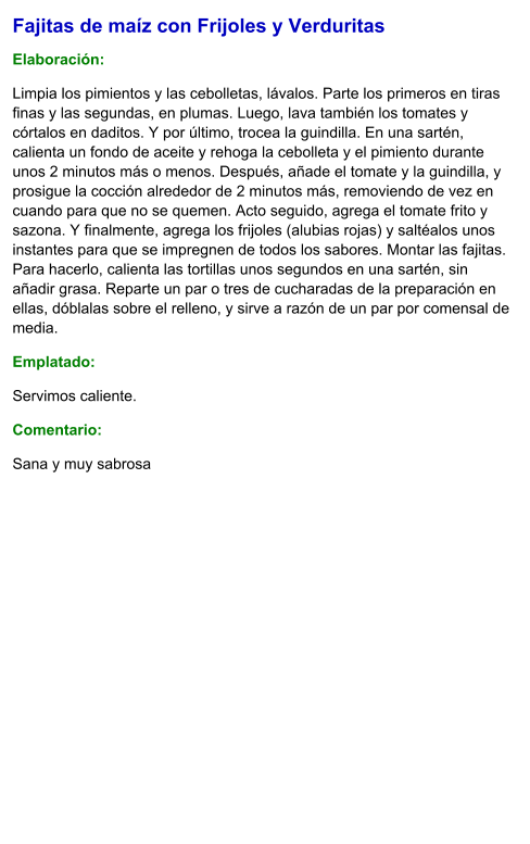 Fajitas de maíz con Frijoles y Verduritas  Elaboración:  Limpia los pimientos y las cebolletas, lávalos. Parte los primeros en tiras finas y las segundas, en plumas. Luego, lava también los tomates y córtalos en daditos. Y por último, trocea la guindilla. En una sartén, calienta un fondo de aceite y rehoga la cebolleta y el pimiento durante unos 2 minutos más o menos. Después, añade el tomate y la guindilla, y prosigue la cocción alrededor de 2 minutos más, removiendo de vez en cuando para que no se quemen. Acto seguido, agrega el tomate frito y sazona. Y finalmente, agrega los frijoles (alubias rojas) y saltéalos unos instantes para que se impregnen de todos los sabores. Montar las fajitas. Para hacerlo, calienta las tortillas unos segundos en una sartén, sin añadir grasa. Reparte un par o tres de cucharadas de la preparación en ellas, dóblalas sobre el relleno, y sirve a razón de un par por comensal de media. Emplatado: Servimos caliente. Comentario:  Sana y muy sabrosa