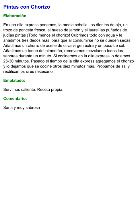 Pintas con Chorizo  Elaboración:  En una olla express ponemos, la media cebolla, los dientes de ajo, un trozo de panceta fresca, el hueso de jamón y el laurel las puñados de judías pintas ¡Todo menos el chorizo! Cubrimos todo con agua y le añadimos tres dedos más, para que al consumirse no se queden secas. Añadimos un chorro de aceite de oliva virgen extra y un poco de sal. Añadimos un toque del pimentón, removemos mezclando todos los sabores durante un minuto. Si cocinamos en la olla express lo dejamos 25-30 minutos. Pasado el tiempo de la olla express agregamos el chorizo y lo dejamos que se cocine otros diez minutos más. Probamos de sal y rectificamos si es necesario.  Emplatado: Servimos caliente. Receta propia. Comentario:  Sana y muy sabrosa