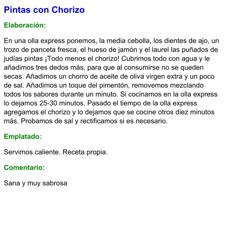 Pintas con Chorizo  Elaboración:  En una olla express ponemos, la media cebolla, los dientes de ajo, un trozo de panceta fresca, el hueso de jamón y el laurel las puñados de judías pintas ¡Todo menos el chorizo! Cubrimos todo con agua y le añadimos tres dedos más, para que al consumirse no se queden secas. Añadimos un chorro de aceite de oliva virgen extra y un poco de sal. Añadimos un toque del pimentón, removemos mezclando todos los sabores durante un minuto. Si cocinamos en la olla express lo dejamos 25-30 minutos. Pasado el tiempo de la olla express agregamos el chorizo y lo dejamos que se cocine otros diez minutos más. Probamos de sal y rectificamos si es necesario.  Emplatado: Servimos caliente. Receta propia. Comentario:  Sana y muy sabrosa