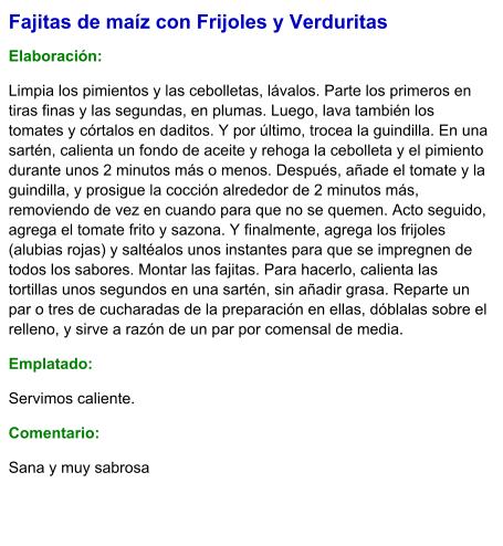 Fajitas de maíz con Frijoles y Verduritas  Elaboración:  Limpia los pimientos y las cebolletas, lávalos. Parte los primeros en tiras finas y las segundas, en plumas. Luego, lava también los tomates y córtalos en daditos. Y por último, trocea la guindilla. En una sartén, calienta un fondo de aceite y rehoga la cebolleta y el pimiento durante unos 2 minutos más o menos. Después, añade el tomate y la guindilla, y prosigue la cocción alrededor de 2 minutos más, removiendo de vez en cuando para que no se quemen. Acto seguido, agrega el tomate frito y sazona. Y finalmente, agrega los frijoles (alubias rojas) y saltéalos unos instantes para que se impregnen de todos los sabores. Montar las fajitas. Para hacerlo, calienta las tortillas unos segundos en una sartén, sin añadir grasa. Reparte un par o tres de cucharadas de la preparación en ellas, dóblalas sobre el relleno, y sirve a razón de un par por comensal de media. Emplatado: Servimos caliente. Comentario:  Sana y muy sabrosa