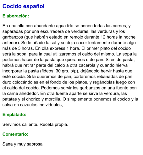 Cocido español  Elaboración:  En una olla con abundante agua fría se ponen todas las carnes, y separadas por una escurredera de verduras, las verduras y los garbanzos (que habrán estado en remojo durante 12 horas la noche anterior). Se le añade la sal y se deja cocer lentamente durante algo más de 3 horas. En olla express 1 hora. El primer plato del cocido será la sopa, para la cual utilizaremos el caldo del mismo. La sopa la podemos hacer de la pasta que queramos o de pan. Si es de pasta, habrá que retirar parte del caldo a otra cacerola y cuando hierva incorporar la pasta (fideos, 30 grs. p/p), dejándolo hervir hasta que esté cocida. Si la queremos de pan, cortaremos rebanadas de pan duro colocándolas en el fondo de los platos, y regándolas luego con el caldo del cocido. Podemos servir los garbanzos en una fuente con la carne alrededor. En otra fuente aparte se sirve la verdura, las patatas y el chorizo y morcilla. O simplemente ponemos el cocido y la salsa en cazuelas individuales, Emplatado: Servimos caliente. Receta propia. Comentario:  Sana y muy sabrosa