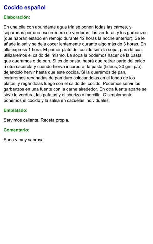 Cocido español  Elaboración:  En una olla con abundante agua fría se ponen todas las carnes, y separadas por una escurredera de verduras, las verduras y los garbanzos (que habrán estado en remojo durante 12 horas la noche anterior). Se le añade la sal y se deja cocer lentamente durante algo más de 3 horas. En olla express 1 hora. El primer plato del cocido será la sopa, para la cual utilizaremos el caldo del mismo. La sopa la podemos hacer de la pasta que queramos o de pan. Si es de pasta, habrá que retirar parte del caldo a otra cacerola y cuando hierva incorporar la pasta (fideos, 30 grs. p/p), dejándolo hervir hasta que esté cocida. Si la queremos de pan, cortaremos rebanadas de pan duro colocándolas en el fondo de los platos, y regándolas luego con el caldo del cocido. Podemos servir los garbanzos en una fuente con la carne alrededor. En otra fuente aparte se sirve la verdura, las patatas y el chorizo y morcilla. O simplemente ponemos el cocido y la salsa en cazuelas individuales, Emplatado: Servimos caliente. Receta propia. Comentario:  Sana y muy sabrosa