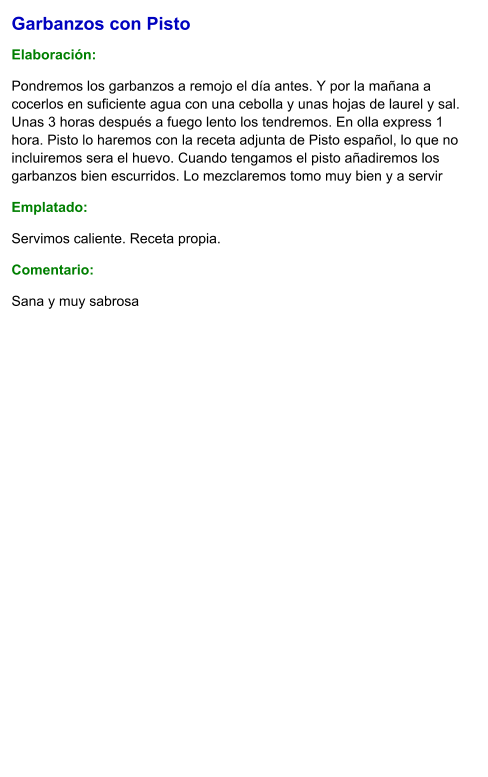 Garbanzos con Pisto  Elaboración:  Pondremos los garbanzos a remojo el día antes. Y por la mañana a cocerlos en suficiente agua con una cebolla y unas hojas de laurel y sal. Unas 3 horas después a fuego lento los tendremos. En olla express 1 hora. Pisto lo haremos con la receta adjunta de Pisto español, lo que no incluiremos sera el huevo. Cuando tengamos el pisto añadiremos los garbanzos bien escurridos. Lo mezclaremos tomo muy bien y a servir Emplatado: Servimos caliente. Receta propia. Comentario:  Sana y muy sabrosa