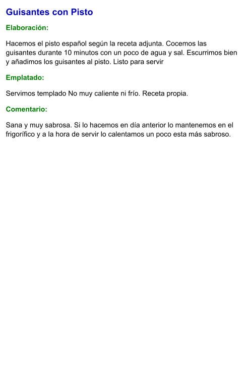 Guisantes con Pisto  Elaboración:  Hacemos el pisto español según la receta adjunta. Cocemos las guisantes durante 10 minutos con un poco de agua y sal. Escurrimos bien y añadimos los guisantes al pisto. Listo para servir Emplatado: Servimos templado No muy caliente ni frío. Receta propia. Comentario:  Sana y muy sabrosa. Si lo hacemos en día anterior lo mantenemos en el frigorífico y a la hora de servir lo calentamos un poco esta más sabroso.