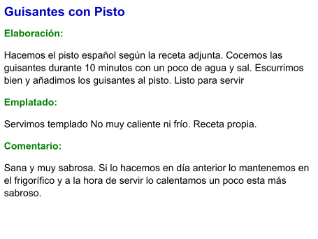Guisantes con Pisto  Elaboración:  Hacemos el pisto español según la receta adjunta. Cocemos las guisantes durante 10 minutos con un poco de agua y sal. Escurrimos bien y añadimos los guisantes al pisto. Listo para servir Emplatado: Servimos templado No muy caliente ni frío. Receta propia. Comentario:  Sana y muy sabrosa. Si lo hacemos en día anterior lo mantenemos en el frigorífico y a la hora de servir lo calentamos un poco esta más sabroso.