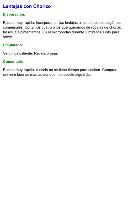 Lentejas con Chorizo  Elaboración:  Receta muy rápida. Incorporamos las lentajas al plato o platos según los comensales. Cortamos cuatro o los que queramos de rodajas de chorizo fresco. Salpimentamos. En el microondas durante 2 minutos. Listo para servir Emplatado: Servimos caliente. Receta propia. Comentario:  Receta muy rápida, cuando no se tiene tiempo para cocinar. Comprar siempre buenas marcas aunque nos cueste algo más.