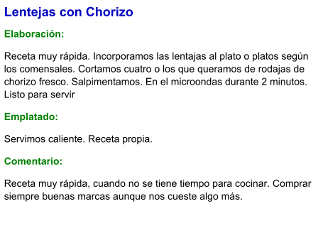 Lentejas con Chorizo  Elaboración:  Receta muy rápida. Incorporamos las lentajas al plato o platos según los comensales. Cortamos cuatro o los que queramos de rodajas de chorizo fresco. Salpimentamos. En el microondas durante 2 minutos. Listo para servir Emplatado: Servimos caliente. Receta propia. Comentario:  Receta muy rápida, cuando no se tiene tiempo para cocinar. Comprar siempre buenas marcas aunque nos cueste algo más.