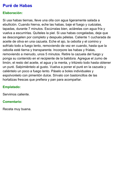 Puré de Habas  Elaboración:  Si usa habas tiernas, lleve una olla con agua ligeramente salada a ebullición. Cuando hierva, eche las habas, baje el fuego y cuézalas, tapadas, durante 7 minutos. Escúrralas bien, aclárelas con agua fría y vuelva a escurrirlas. Quíteles la piel. Si usa habas congeladas, deje que se descongelen por completo y después pélelas. Caliente 1 cucharada de aceite de oliva en una cazuela. Eche el ajo, la cebolla y el comino y sofríalo todo a fuego lento, removiendo de vez en cuando, hasta que la cebolla esté tierna y transparente. lncorpore las habas y fríalas, removiendo a menudo, unos 5 minutos. Retire la cazuela del fuego y ponga su contenido en el recipiente de la batidora. Agregue el zumo de limón, el resto del aceite, el agua y la menta, y tritúrelo todo hasta obtener un puré. Salpimiéntelo al gusto. Vuelva a poner el puré en la cazuela y caliéntelo un poco a fuego lento. Páselo a boles individuales y espolvoréelo con pimentón dulce. Sírvalo con bastoncillos de las hortalizas frescas que prefiera y pan para acompañar. Emplatado: Servimos caliente.  Comentario:  Receta muy buena.