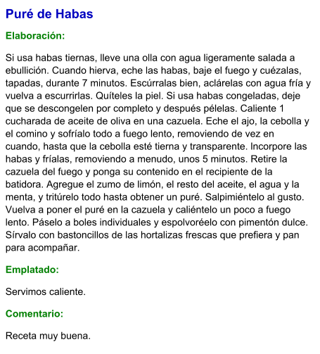 Puré de Habas  Elaboración:  Si usa habas tiernas, lleve una olla con agua ligeramente salada a ebullición. Cuando hierva, eche las habas, baje el fuego y cuézalas, tapadas, durante 7 minutos. Escúrralas bien, aclárelas con agua fría y vuelva a escurrirlas. Quíteles la piel. Si usa habas congeladas, deje que se descongelen por completo y después pélelas. Caliente 1 cucharada de aceite de oliva en una cazuela. Eche el ajo, la cebolla y el comino y sofríalo todo a fuego lento, removiendo de vez en cuando, hasta que la cebolla esté tierna y transparente. lncorpore las habas y fríalas, removiendo a menudo, unos 5 minutos. Retire la cazuela del fuego y ponga su contenido en el recipiente de la batidora. Agregue el zumo de limón, el resto del aceite, el agua y la menta, y tritúrelo todo hasta obtener un puré. Salpimiéntelo al gusto. Vuelva a poner el puré en la cazuela y caliéntelo un poco a fuego lento. Páselo a boles individuales y espolvoréelo con pimentón dulce. Sírvalo con bastoncillos de las hortalizas frescas que prefiera y pan para acompañar. Emplatado: Servimos caliente.  Comentario:  Receta muy buena.