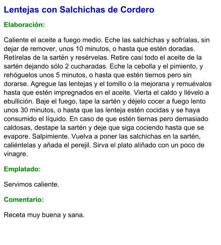 Lentejas con Salchichas de Cordero  Elaboración:  Caliente el aceite a fuego medio. Eche las salchichas y sofríalas, sin dejar de remover, unos 10 minutos, o hasta que estén doradas. Retírelas de la sartén y resérvelas. Retire casi todo el aceite de la sartén dejando sólo 2 cucharadas. Eche la cebolla y el pimiento, y rehóguelos unos 5 minutos, o hasta que estén tiernos pero sin dorarse. Agregue las lentejas y el tomillo o la mejorana y remuévalos hasta que estén impregnados en el aceite. Vierta el caldo y llévelo a ebullición. Baje el fuego, tape la sartén y déjelo cocer a fuego lento unos 30 minutos, o hasta que las lenteja estén cocidas y se haya consumido el líquido. En caso de que estén tiernas pero demasiado caldosas, destape la sartén y deje que siga cociendo hasta que se evapore. Salpimiente. Vuelva a poner las salchichas en la sartén, caliéntelas y añada el perejil. Sirva el plato aliñado con un poco de vinagre. Emplatado: Servimos caliente.  Comentario:  Receta muy buena y sana.