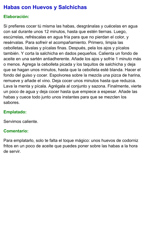 Habas con Huevos y Salchichas  Elaboración:  Si prefieres cocer tú misma las habas, desgránalas y cuécelas en agua con sal durante unos 12 minutos, hasta que estén tiernas. Luego, escúrrelas, refréscalas en agua fría para que no pierdan el color, y resérvalas. Para sofreír el acompañamiento. Primero, limpia las cebolletas, lávalas y pícalas finas. Después, pela los ajos y pícalos también. Y corta la salchicha en dados pequeños. Calienta un fondo de aceite en una sartén antiadherente. Añade los ajos y sofríe 1 minuto más o menos. Agrega la cebolleta picada y los taquitos de salchicha y deja que se hagan unos minutos, hasta que la cebolleta esté blanda. Hacer el fondo del guiso y cocer. Espolvorea sobre la mezcla una pizca de harina, remueve y añade el vino. Deja cocer unos minutos hasta que reduzca. Lava la menta y pícala. Agrégala al conjunto y sazona. Finalmente, vierte un poco de agua y deja cocer hasta que empiece a espesar. Añade las habas y cuece todo junto unos instantes para que se mezclen los sabores. Emplatado: Servimos caliente.  Comentario:  Para emplatarlo, solo te falta el toque mágico: unos huevos de codorniz fritos en un poco de aceite que puedes poner sobre las habas a la hora de servir.