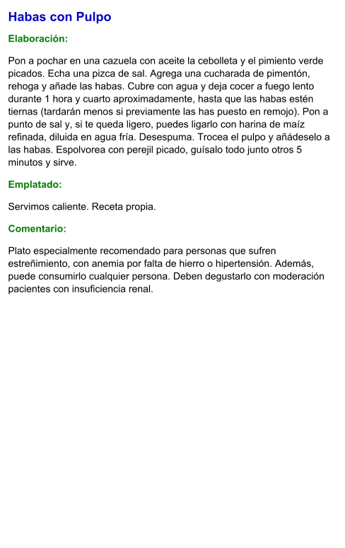 Habas con Pulpo  Elaboración:  Pon a pochar en una cazuela con aceite la cebolleta y el pimiento verde picados. Echa una pizca de sal. Agrega una cucharada de pimentón, rehoga y añade las habas. Cubre con agua y deja cocer a fuego lento durante 1 hora y cuarto aproximadamente, hasta que las habas estén tiernas (tardarán menos si previamente las has puesto en remojo). Pon a punto de sal y, si te queda ligero, puedes ligarlo con harina de maíz refinada, diluida en agua fría. Desespuma. Trocea el pulpo y añádeselo a las habas. Espolvorea con perejil picado, guísalo todo junto otros 5 minutos y sirve. Emplatado: Servimos caliente. Receta propia. Comentario:  Plato especialmente recomendado para personas que sufren estreñimiento, con anemia por falta de hierro o hipertensión. Además, puede consumirlo cualquier persona. Deben degustarlo con moderación pacientes con insuficiencia renal.