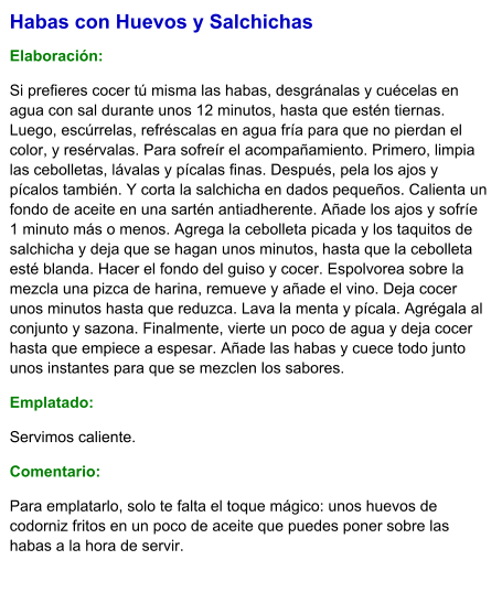 Habas con Huevos y Salchichas  Elaboración:  Si prefieres cocer tú misma las habas, desgránalas y cuécelas en agua con sal durante unos 12 minutos, hasta que estén tiernas. Luego, escúrrelas, refréscalas en agua fría para que no pierdan el color, y resérvalas. Para sofreír el acompañamiento. Primero, limpia las cebolletas, lávalas y pícalas finas. Después, pela los ajos y pícalos también. Y corta la salchicha en dados pequeños. Calienta un fondo de aceite en una sartén antiadherente. Añade los ajos y sofríe 1 minuto más o menos. Agrega la cebolleta picada y los taquitos de salchicha y deja que se hagan unos minutos, hasta que la cebolleta esté blanda. Hacer el fondo del guiso y cocer. Espolvorea sobre la mezcla una pizca de harina, remueve y añade el vino. Deja cocer unos minutos hasta que reduzca. Lava la menta y pícala. Agrégala al conjunto y sazona. Finalmente, vierte un poco de agua y deja cocer hasta que empiece a espesar. Añade las habas y cuece todo junto unos instantes para que se mezclen los sabores. Emplatado: Servimos caliente.  Comentario:  Para emplatarlo, solo te falta el toque mágico: unos huevos de codorniz fritos en un poco de aceite que puedes poner sobre las habas a la hora de servir.