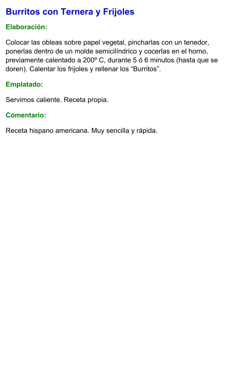 Burritos con Ternera y Frijoles  Elaboración:  Colocar las obleas sobre papel vegetal, pincharlas con un tenedor, ponerlas dentro de un molde semicilíndrico y cocerlas en el horno, previamente calentado a 200º C, durante 5 ó 6 minutos (hasta que se doren). Calentar los frijoles y rellenar los “Burritos”. Emplatado: Servimos caliente. Receta propia. Comentario:  Receta hispano americana. Muy sencilla y rápida.