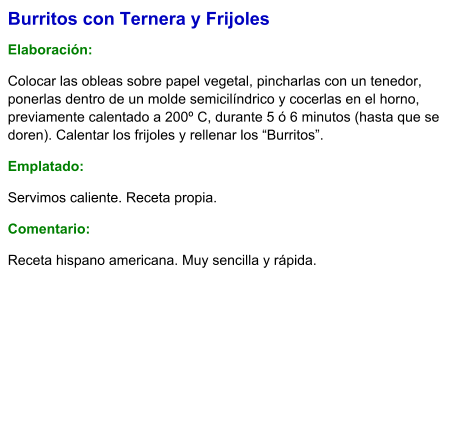 Burritos con Ternera y Frijoles  Elaboración:  Colocar las obleas sobre papel vegetal, pincharlas con un tenedor, ponerlas dentro de un molde semicilíndrico y cocerlas en el horno, previamente calentado a 200º C, durante 5 ó 6 minutos (hasta que se doren). Calentar los frijoles y rellenar los “Burritos”. Emplatado: Servimos caliente. Receta propia. Comentario:  Receta hispano americana. Muy sencilla y rápida.
