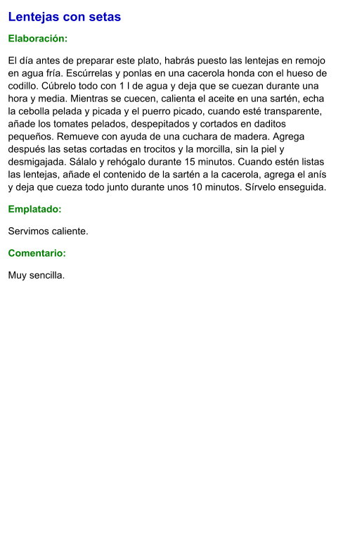 Lentejas con setas  Elaboración:  El día antes de preparar este plato, habrás puesto las lentejas en remojo en agua fría. Escúrrelas y ponlas en una cacerola honda con el hueso de codillo. Cúbrelo todo con 1 l de agua y deja que se cuezan durante una hora y media. Mientras se cuecen, calienta el aceite en una sartén, echa la cebolla pelada y picada y el puerro picado, cuando esté transparente, añade los tomates pelados, despepitados y cortados en daditos pequeños. Remueve con ayuda de una cuchara de madera. Agrega después las setas cortadas en trocitos y la morcilla, sin la piel y desmigajada. Sálalo y rehógalo durante 15 minutos. Cuando estén listas las lentejas, añade el contenido de la sartén a la cacerola, agrega el anís y deja que cueza todo junto durante unos 10 minutos. Sírvelo enseguida. Emplatado: Servimos caliente.  Comentario:  Muy sencilla.