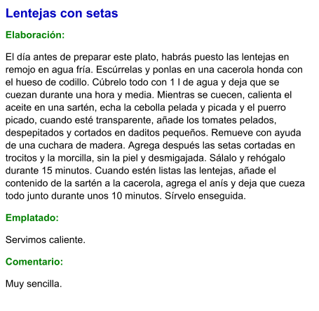 Lentejas con setas  Elaboración:  El día antes de preparar este plato, habrás puesto las lentejas en remojo en agua fría. Escúrrelas y ponlas en una cacerola honda con el hueso de codillo. Cúbrelo todo con 1 l de agua y deja que se cuezan durante una hora y media. Mientras se cuecen, calienta el aceite en una sartén, echa la cebolla pelada y picada y el puerro picado, cuando esté transparente, añade los tomates pelados, despepitados y cortados en daditos pequeños. Remueve con ayuda de una cuchara de madera. Agrega después las setas cortadas en trocitos y la morcilla, sin la piel y desmigajada. Sálalo y rehógalo durante 15 minutos. Cuando estén listas las lentejas, añade el contenido de la sartén a la cacerola, agrega el anís y deja que cueza todo junto durante unos 10 minutos. Sírvelo enseguida. Emplatado: Servimos caliente.  Comentario:  Muy sencilla.