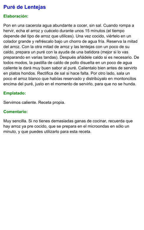 Puré de Lentejas  Elaboración:  Pon en una cacerola agua abundante a cocer, sin sal. Cuando rompa a hervir, echa el arroz y cuécelo durante unos 15 minutos (el tiempo depende del tipo de arroz que utilices). Una vez cocido, viértelo en un colador grande y refréscalo bajo un chorro de agua fría. Reserva la mitad del arroz. Con la otra mitad de arroz y las lentejas con un poco de su caldo, prepara un puré con la ayuda de una batidora (mejor si lo vas preparando en varias tandas). Después añádele caldo si es necesario. De todos modos, la pastilla de caldo de pollo disuelta en un poco de agua caliente le dará muy buen sabor al puré. Calientalo bien antes de servirlo en platos hondos. Rectifica de sal si hace falta. Por otro lado, sala un poco el arroz blanco que habías reservado y distribúyalo en montoncitos encima del puré, justo en el momento de servirlo, para que no se hunda. Emplatado: Servimos caliente. Receta propia. Comentario:  Muy sencilla. Si no tienes demasiadas ganas de cocinar, recuerda que hay arroz ya pre cocido, que se prepara en el microondas en sólo un minuto, y que puedes utilizarlo para esta receta.