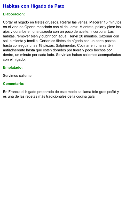 Habitas con Hígado de Pato  Elaboración:  Cortar el hígado en filetes gruesos. Retirar las venas. Macerar 15 minutos en el vino de Oporto mezclado con el de Jerez. Mientras, pelar y picar los ajos y dorarlos en una cazuela con un poco de aceite. Incorporar Las habitas, remover bien y cubrir con agua. Hervir 20 minutos. Sazonar con sal, pimienta y tomillo. Cortar los filetes de hígado con un corta-pastas hasta conseguir unas 18 piezas. Salpimentar. Cocinar en una sartén antiadherente hasta que estén dorados por fuera y poco hechos por dentro, un minuto por cada lado. Servir las habas calientes acompañadas con el hígado. Emplatado: Servimos caliente.  Comentario:  En Francia el hígado preparado de este modo se llama foie-gras poêlé y es una de las recetas más tradicionales de la cocina gala.