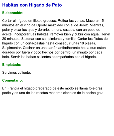 Habitas con Hígado de Pato  Elaboración:  Cortar el hígado en filetes gruesos. Retirar las venas. Macerar 15 minutos en el vino de Oporto mezclado con el de Jerez. Mientras, pelar y picar los ajos y dorarlos en una cazuela con un poco de aceite. Incorporar Las habitas, remover bien y cubrir con agua. Hervir 20 minutos. Sazonar con sal, pimienta y tomillo. Cortar los filetes de hígado con un corta-pastas hasta conseguir unas 18 piezas. Salpimentar. Cocinar en una sartén antiadherente hasta que estén dorados por fuera y poco hechos por dentro, un minuto por cada lado. Servir las habas calientes acompañadas con el hígado. Emplatado: Servimos caliente.  Comentario:  En Francia el hígado preparado de este modo se llama foie-gras poêlé y es una de las recetas más tradicionales de la cocina gala.