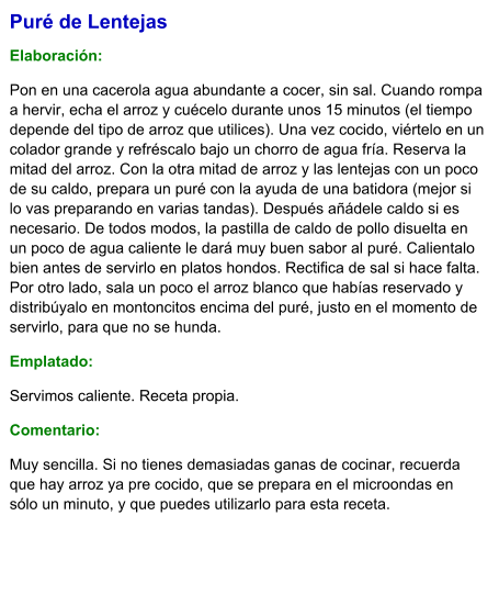 Puré de Lentejas  Elaboración:  Pon en una cacerola agua abundante a cocer, sin sal. Cuando rompa a hervir, echa el arroz y cuécelo durante unos 15 minutos (el tiempo depende del tipo de arroz que utilices). Una vez cocido, viértelo en un colador grande y refréscalo bajo un chorro de agua fría. Reserva la mitad del arroz. Con la otra mitad de arroz y las lentejas con un poco de su caldo, prepara un puré con la ayuda de una batidora (mejor si lo vas preparando en varias tandas). Después añádele caldo si es necesario. De todos modos, la pastilla de caldo de pollo disuelta en un poco de agua caliente le dará muy buen sabor al puré. Calientalo bien antes de servirlo en platos hondos. Rectifica de sal si hace falta. Por otro lado, sala un poco el arroz blanco que habías reservado y distribúyalo en montoncitos encima del puré, justo en el momento de servirlo, para que no se hunda. Emplatado: Servimos caliente. Receta propia. Comentario:  Muy sencilla. Si no tienes demasiadas ganas de cocinar, recuerda que hay arroz ya pre cocido, que se prepara en el microondas en sólo un minuto, y que puedes utilizarlo para esta receta.