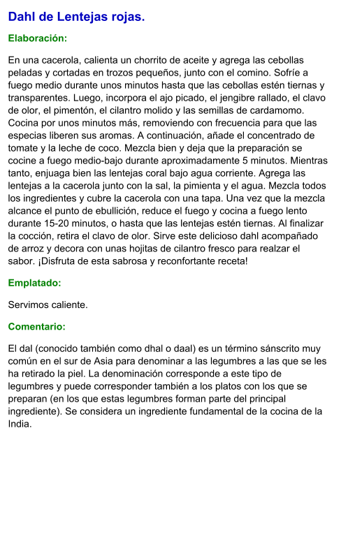 Dahl de Lentejas rojas.  Elaboración:  En una cacerola, calienta un chorrito de aceite y agrega las cebollas peladas y cortadas en trozos pequeños, junto con el comino. Sofríe a fuego medio durante unos minutos hasta que las cebollas estén tiernas y transparentes. Luego, incorpora el ajo picado, el jengibre rallado, el clavo de olor, el pimentón, el cilantro molido y las semillas de cardamomo. Cocina por unos minutos más, removiendo con frecuencia para que las especias liberen sus aromas. A continuación, añade el concentrado de tomate y la leche de coco. Mezcla bien y deja que la preparación se cocine a fuego medio-bajo durante aproximadamente 5 minutos. Mientras tanto, enjuaga bien las lentejas coral bajo agua corriente. Agrega las lentejas a la cacerola junto con la sal, la pimienta y el agua. Mezcla todos los ingredientes y cubre la cacerola con una tapa. Una vez que la mezcla alcance el punto de ebullición, reduce el fuego y cocina a fuego lento durante 15-20 minutos, o hasta que las lentejas estén tiernas. Al finalizar la cocción, retira el clavo de olor. Sirve este delicioso dahl acompañado de arroz y decora con unas hojitas de cilantro fresco para realzar el sabor. ¡Disfruta de esta sabrosa y reconfortante receta! Emplatado: Servimos caliente.  Comentario:  El dal (conocido también como dhal o daal) es un término sánscrito muy común en el sur de Asia para denominar a las legumbres a las que se les ha retirado la piel. La denominación corresponde a este tipo de legumbres y puede corresponder también a los platos con los que se preparan (en los que estas legumbres forman parte del principal ingrediente). Se considera un ingrediente fundamental de la cocina de la India.