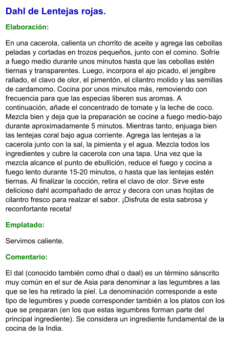Dahl de Lentejas rojas.  Elaboración:  En una cacerola, calienta un chorrito de aceite y agrega las cebollas peladas y cortadas en trozos pequeños, junto con el comino. Sofríe a fuego medio durante unos minutos hasta que las cebollas estén tiernas y transparentes. Luego, incorpora el ajo picado, el jengibre rallado, el clavo de olor, el pimentón, el cilantro molido y las semillas de cardamomo. Cocina por unos minutos más, removiendo con frecuencia para que las especias liberen sus aromas. A continuación, añade el concentrado de tomate y la leche de coco. Mezcla bien y deja que la preparación se cocine a fuego medio-bajo durante aproximadamente 5 minutos. Mientras tanto, enjuaga bien las lentejas coral bajo agua corriente. Agrega las lentejas a la cacerola junto con la sal, la pimienta y el agua. Mezcla todos los ingredientes y cubre la cacerola con una tapa. Una vez que la mezcla alcance el punto de ebullición, reduce el fuego y cocina a fuego lento durante 15-20 minutos, o hasta que las lentejas estén tiernas. Al finalizar la cocción, retira el clavo de olor. Sirve este delicioso dahl acompañado de arroz y decora con unas hojitas de cilantro fresco para realzar el sabor. ¡Disfruta de esta sabrosa y reconfortante receta! Emplatado: Servimos caliente.  Comentario:  El dal (conocido también como dhal o daal) es un término sánscrito muy común en el sur de Asia para denominar a las legumbres a las que se les ha retirado la piel. La denominación corresponde a este tipo de legumbres y puede corresponder también a los platos con los que se preparan (en los que estas legumbres forman parte del principal ingrediente). Se considera un ingrediente fundamental de la cocina de la India.