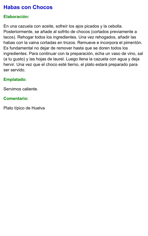 Habas con Chocos  Elaboración:  En una cazuela con aceite, sofreír los ajos picados y la cebolla. Posteriormente, se añade al sofrito de chocos (cortados previamente a tacos). Rehogar todos los ingredientes. Una vez rehogados, añadir las habas con la vaina cortadas en trozos. Remueve e incorpora el pimentón. Es fundamental no dejar de remover hasta que se doren todos los ingredientes. Para continuar con la preparación, echa un vaso de vino, sal (a tu gusto) y las hojas de laurel. Luego llena la cazuela con agua y deja hervir. Una vez que el choco esté tierno, el plato estará preparado para ser servido. Emplatado: Servimos caliente.  Comentario:  Plato típico de Huelva