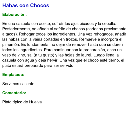 Habas con Chocos  Elaboración:  En una cazuela con aceite, sofreír los ajos picados y la cebolla. Posteriormente, se añade al sofrito de chocos (cortados previamente a tacos). Rehogar todos los ingredientes. Una vez rehogados, añadir las habas con la vaina cortadas en trozos. Remueve e incorpora el pimentón. Es fundamental no dejar de remover hasta que se doren todos los ingredientes. Para continuar con la preparación, echa un vaso de vino, sal (a tu gusto) y las hojas de laurel. Luego llena la cazuela con agua y deja hervir. Una vez que el choco esté tierno, el plato estará preparado para ser servido. Emplatado: Servimos caliente.  Comentario:  Plato típico de Huelva