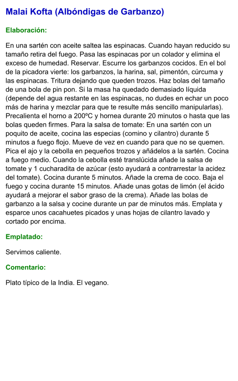 Malai Kofta (Albóndigas de Garbanzo)  Elaboración:  En una sartén con aceite saltea las espinacas. Cuando hayan reducido su tamaño retira del fuego. Pasa las espinacas por un colador y elimina el exceso de humedad. Reservar. Escurre los garbanzos cocidos. En el bol de la picadora vierte: los garbanzos, la harina, sal, pimentón, cúrcuma y las espinacas. Tritura dejando que queden trozos. Haz bolas del tamaño de una bola de pin pon. Si la masa ha quedado demasiado líquida (depende del agua restante en las espinacas, no dudes en echar un poco más de harina y mezclar para que te resulte más sencillo manipularlas). Precalienta el horno a 200ºC y hornea durante 20 minutos o hasta que las bolas queden firmes. Para la salsa de tomate: En una sartén con un poquito de aceite, cocina las especias (comino y cilantro) durante 5 minutos a fuego flojo. Mueve de vez en cuando para que no se quemen. Pica el ajo y la cebolla en pequeños trozos y añádelos a la sartén. Cocina a fuego medio. Cuando la cebolla esté translúcida añade la salsa de tomate y 1 cucharadita de azúcar (esto ayudará a contrarrestar la acidez del tomate). Cocina durante 5 minutos. Añade la crema de coco. Baja el fuego y cocina durante 15 minutos. Añade unas gotas de limón (el ácido ayudará a mejorar el sabor graso de la crema). Añade las bolas de garbanzo a la salsa y cocine durante un par de minutos más. Emplata y esparce unos cacahuetes picados y unas hojas de cilantro lavado y cortado por encima. Emplatado: Servimos caliente.  Comentario:  Plato típico de la India. El vegano.