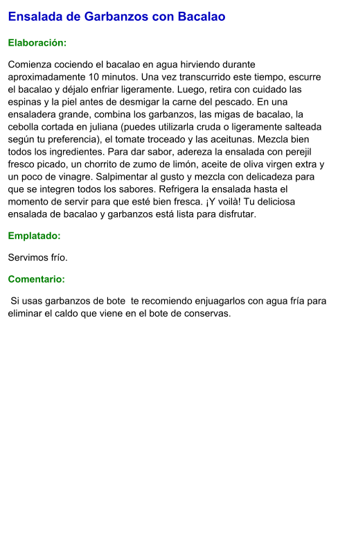 Ensalada de Garbanzos con Bacalao  Elaboración:  Comienza cociendo el bacalao en agua hirviendo durante aproximadamente 10 minutos. Una vez transcurrido este tiempo, escurre el bacalao y déjalo enfriar ligeramente. Luego, retira con cuidado las espinas y la piel antes de desmigar la carne del pescado. En una ensaladera grande, combina los garbanzos, las migas de bacalao, la cebolla cortada en juliana (puedes utilizarla cruda o ligeramente salteada según tu preferencia), el tomate troceado y las aceitunas. Mezcla bien todos los ingredientes. Para dar sabor, adereza la ensalada con perejil fresco picado, un chorrito de zumo de limón, aceite de oliva virgen extra y un poco de vinagre. Salpimentar al gusto y mezcla con delicadeza para que se integren todos los sabores. Refrigera la ensalada hasta el momento de servir para que esté bien fresca. ¡Y voilà! Tu deliciosa ensalada de bacalao y garbanzos está lista para disfrutar. Emplatado: Servimos frío.  Comentario:   Si usas garbanzos de bote  te recomiendo enjuagarlos con agua fría para eliminar el caldo que viene en el bote de conservas.