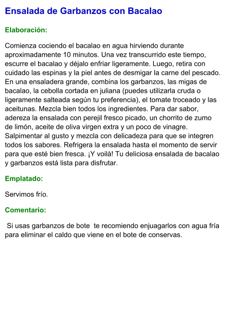 Ensalada de Garbanzos con Bacalao  Elaboración:  Comienza cociendo el bacalao en agua hirviendo durante aproximadamente 10 minutos. Una vez transcurrido este tiempo, escurre el bacalao y déjalo enfriar ligeramente. Luego, retira con cuidado las espinas y la piel antes de desmigar la carne del pescado. En una ensaladera grande, combina los garbanzos, las migas de bacalao, la cebolla cortada en juliana (puedes utilizarla cruda o ligeramente salteada según tu preferencia), el tomate troceado y las aceitunas. Mezcla bien todos los ingredientes. Para dar sabor, adereza la ensalada con perejil fresco picado, un chorrito de zumo de limón, aceite de oliva virgen extra y un poco de vinagre. Salpimentar al gusto y mezcla con delicadeza para que se integren todos los sabores. Refrigera la ensalada hasta el momento de servir para que esté bien fresca. ¡Y voilà! Tu deliciosa ensalada de bacalao y garbanzos está lista para disfrutar. Emplatado: Servimos frío.  Comentario:   Si usas garbanzos de bote  te recomiendo enjuagarlos con agua fría para eliminar el caldo que viene en el bote de conservas.