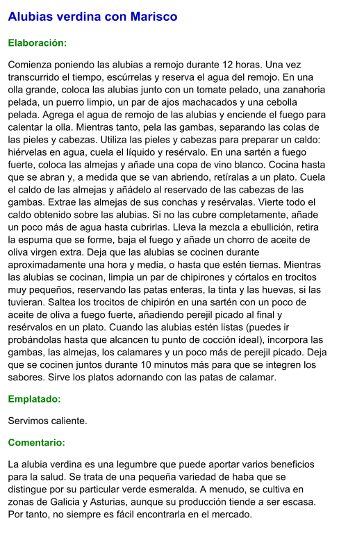 Alubias verdina con Marisco  Elaboración:  Comienza poniendo las alubias a remojo durante 12 horas. Una vez transcurrido el tiempo, escúrrelas y reserva el agua del remojo. En una olla grande, coloca las alubias junto con un tomate pelado, una zanahoria pelada, un puerro limpio, un par de ajos machacados y una cebolla pelada. Agrega el agua de remojo de las alubias y enciende el fuego para calentar la olla. Mientras tanto, pela las gambas, separando las colas de las pieles y cabezas. Utiliza las pieles y cabezas para preparar un caldo: hiérvelas en agua, cuela el líquido y resérvalo. En una sartén a fuego fuerte, coloca las almejas y añade una copa de vino blanco. Cocina hasta que se abran y, a medida que se van abriendo, retíralas a un plato. Cuela el caldo de las almejas y añádelo al reservado de las cabezas de las gambas. Extrae las almejas de sus conchas y resérvalas. Vierte todo el caldo obtenido sobre las alubias. Si no las cubre completamente, añade un poco más de agua hasta cubrirlas. Lleva la mezcla a ebullición, retira la espuma que se forme, baja el fuego y añade un chorro de aceite de oliva virgen extra. Deja que las alubias se cocinen durante aproximadamente una hora y media, o hasta que estén tiernas. Mientras las alubias se cocinan, limpia un par de chipirones y córtalos en trocitos muy pequeños, reservando las patas enteras, la tinta y las huevas, si las tuvieran. Saltea los trocitos de chipirón en una sartén con un poco de aceite de oliva a fuego fuerte, añadiendo perejil picado al final y resérvalos en un plato. Cuando las alubias estén listas (puedes ir probándolas hasta que alcancen tu punto de cocción ideal), incorpora las gambas, las almejas, los calamares y un poco más de perejil picado. Deja que se cocinen juntos durante 10 minutos más para que se integren los sabores. Sirve los platos adornando con las patas de calamar.  Emplatado: Servimos caliente. Comentario:  La alubia verdina es una legumbre que puede aportar varios beneficios para la salud. Se trata de una pequeña variedad de haba que se distingue por su particular verde esmeralda. A menudo, se cultiva en zonas de Galicia y Asturias, aunque su producción tiende a ser escasa. Por tanto, no siempre es fácil encontrarla en el mercado.