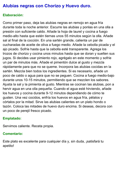 Alubias negras con Chorizo y Huevo duro.  Elaboración:  Como primer paso, deja las alubias negras en remojo en agua fría durante toda la noche anterior. Escurre las alubias y ponlas en una olla a presión con suficiente caldo. Añade la hoja de laurel y cocina a fuego medio-alto hasta que estén tiernas unos 55 minutos según la olla. Añade sal al final de la cocción. En una sartén grande, calienta un par de cucharadas de aceite de oliva a fuego medio. Añade la cebolla picada y el ajo picado. Sofríe hasta que la cebolla esté transparente. Agrega los trozos de chorizo y cocina unos minutos hasta que se doran y suelten sus jugos. Si decides usar pimiento rojo, agrégalo en este momento y sofríe un par de minutos más. Añade el pimentón dulce al gusto y mezcla rápidamente para que no se queme. Incorpora las alubias cocidas en la sartén. Mezcla bien todos los ingredientes. Si es necesario, añade un poco de caldo o agua para que no se peguen. Cocina a fuego medio-bajo durante unos 10-15 minutos, permitiendo que se mezclen los sabores. Ajusta la sal y la pimienta al gusto. Mientras se cocinan las alubias, pon a hervir agua en una olla pequeña. Cuando el agua esté hirviendo, añade los huevos y cocina durante 9-12 minutos dependiendo de cómo te gusten. Una vez cocidos, enfría los huevos en agua fría, pélalos y córtalos por la mitad. Sirve las alubias calientes en un plato hondo o tazón. Coloca las mitades de huevo duro encima. Si deseas, decora con un poco de perejil fresco picado. Emplatado: Servimos caliente. Receta propia. Comentario:  Este plato es excelente para cualquier día y, sin duda, ¡satisfará tu apetito!