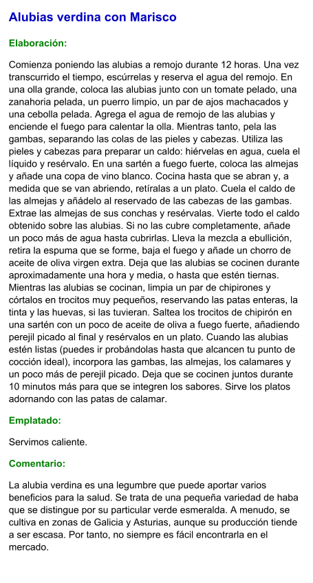 Alubias verdina con Marisco  Elaboración:  Comienza poniendo las alubias a remojo durante 12 horas. Una vez transcurrido el tiempo, escúrrelas y reserva el agua del remojo. En una olla grande, coloca las alubias junto con un tomate pelado, una zanahoria pelada, un puerro limpio, un par de ajos machacados y una cebolla pelada. Agrega el agua de remojo de las alubias y enciende el fuego para calentar la olla. Mientras tanto, pela las gambas, separando las colas de las pieles y cabezas. Utiliza las pieles y cabezas para preparar un caldo: hiérvelas en agua, cuela el líquido y resérvalo. En una sartén a fuego fuerte, coloca las almejas y añade una copa de vino blanco. Cocina hasta que se abran y, a medida que se van abriendo, retíralas a un plato. Cuela el caldo de las almejas y añádelo al reservado de las cabezas de las gambas. Extrae las almejas de sus conchas y resérvalas. Vierte todo el caldo obtenido sobre las alubias. Si no las cubre completamente, añade un poco más de agua hasta cubrirlas. Lleva la mezcla a ebullición, retira la espuma que se forme, baja el fuego y añade un chorro de aceite de oliva virgen extra. Deja que las alubias se cocinen durante aproximadamente una hora y media, o hasta que estén tiernas. Mientras las alubias se cocinan, limpia un par de chipirones y córtalos en trocitos muy pequeños, reservando las patas enteras, la tinta y las huevas, si las tuvieran. Saltea los trocitos de chipirón en una sartén con un poco de aceite de oliva a fuego fuerte, añadiendo perejil picado al final y resérvalos en un plato. Cuando las alubias estén listas (puedes ir probándolas hasta que alcancen tu punto de cocción ideal), incorpora las gambas, las almejas, los calamares y un poco más de perejil picado. Deja que se cocinen juntos durante 10 minutos más para que se integren los sabores. Sirve los platos adornando con las patas de calamar.  Emplatado: Servimos caliente. Comentario:  La alubia verdina es una legumbre que puede aportar varios beneficios para la salud. Se trata de una pequeña variedad de haba que se distingue por su particular verde esmeralda. A menudo, se cultiva en zonas de Galicia y Asturias, aunque su producción tiende a ser escasa. Por tanto, no siempre es fácil encontrarla en el mercado.