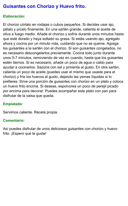Guisantes con Chorizo y Huevo frito.  Elaboración:  El chorizo córtalo en rodajas o cubos pequeños. Si decides usar ajo, pélalo y pícalo finamente. En una sartén grande, calienta el aceite de oliva a fuego medio. Añade el chorizo y sofríe durante unos minutos hasta que esté dorado y haya soltado su grasa. Si estás usando ajo, agrégalo ahora y cocina por un minuto más, cuidando que no se queme. Agrega los guisantes a la sartén con el chorizo. Si son guisantes congelados, no es necesario descongelarlos previamente. Cocina todo junto durante unos 5-7 minutos, removiendo de vez en cuando, hasta que los guisantes estén tiernos. Si es necesario, añade un poco de agua o caldo para ayudar a cocinarlos. Sazona con sal y pimienta al gusto. En otra sartén, calienta un poco de aceite (puedes usar el mismo que usaste para el chorizo) y fríe los huevos al gusto, dejando las yemas líquidas si lo prefieres. Sirve una porción de guisantes con chorizo en un plato y coloca un huevo frito encima. Si deseas, espolvorea un poco de perejil picado por encima para decorar. Puedes acompañar este plato con pan para disfrutar de la salsa que queda. Emplatado: Servimos caliente. Receta propia. Comentario:  Así puedes disfrutar de unos deliciosos guisantes con chorizo y huevo frito. ¡Espero que te guste!