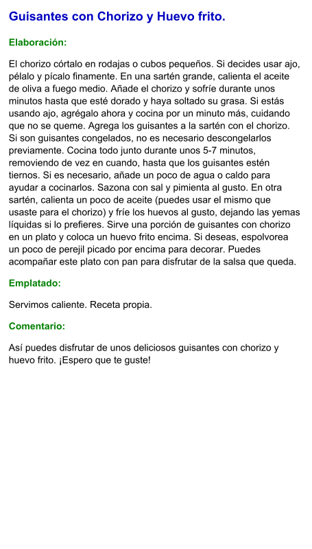 Guisantes con Chorizo y Huevo frito.  Elaboración:  El chorizo córtalo en rodajas o cubos pequeños. Si decides usar ajo, pélalo y pícalo finamente. En una sartén grande, calienta el aceite de oliva a fuego medio. Añade el chorizo y sofríe durante unos minutos hasta que esté dorado y haya soltado su grasa. Si estás usando ajo, agrégalo ahora y cocina por un minuto más, cuidando que no se queme. Agrega los guisantes a la sartén con el chorizo. Si son guisantes congelados, no es necesario descongelarlos previamente. Cocina todo junto durante unos 5-7 minutos, removiendo de vez en cuando, hasta que los guisantes estén tiernos. Si es necesario, añade un poco de agua o caldo para ayudar a cocinarlos. Sazona con sal y pimienta al gusto. En otra sartén, calienta un poco de aceite (puedes usar el mismo que usaste para el chorizo) y fríe los huevos al gusto, dejando las yemas líquidas si lo prefieres. Sirve una porción de guisantes con chorizo en un plato y coloca un huevo frito encima. Si deseas, espolvorea un poco de perejil picado por encima para decorar. Puedes acompañar este plato con pan para disfrutar de la salsa que queda. Emplatado: Servimos caliente. Receta propia. Comentario:  Así puedes disfrutar de unos deliciosos guisantes con chorizo y huevo frito. ¡Espero que te guste!