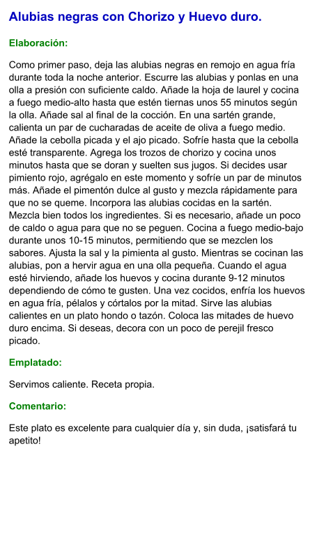 Alubias negras con Chorizo y Huevo duro.  Elaboración:  Como primer paso, deja las alubias negras en remojo en agua fría durante toda la noche anterior. Escurre las alubias y ponlas en una olla a presión con suficiente caldo. Añade la hoja de laurel y cocina a fuego medio-alto hasta que estén tiernas unos 55 minutos según la olla. Añade sal al final de la cocción. En una sartén grande, calienta un par de cucharadas de aceite de oliva a fuego medio. Añade la cebolla picada y el ajo picado. Sofríe hasta que la cebolla esté transparente. Agrega los trozos de chorizo y cocina unos minutos hasta que se doran y suelten sus jugos. Si decides usar pimiento rojo, agrégalo en este momento y sofríe un par de minutos más. Añade el pimentón dulce al gusto y mezcla rápidamente para que no se queme. Incorpora las alubias cocidas en la sartén. Mezcla bien todos los ingredientes. Si es necesario, añade un poco de caldo o agua para que no se peguen. Cocina a fuego medio-bajo durante unos 10-15 minutos, permitiendo que se mezclen los sabores. Ajusta la sal y la pimienta al gusto. Mientras se cocinan las alubias, pon a hervir agua en una olla pequeña. Cuando el agua esté hirviendo, añade los huevos y cocina durante 9-12 minutos dependiendo de cómo te gusten. Una vez cocidos, enfría los huevos en agua fría, pélalos y córtalos por la mitad. Sirve las alubias calientes en un plato hondo o tazón. Coloca las mitades de huevo duro encima. Si deseas, decora con un poco de perejil fresco picado. Emplatado: Servimos caliente. Receta propia. Comentario:  Este plato es excelente para cualquier día y, sin duda, ¡satisfará tu apetito!