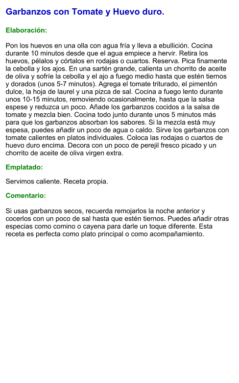 Garbanzos con Tomate y Huevo duro.  Elaboración:  Pon los huevos en una olla con agua fría y lleva a ebullición. Cocina durante 10 minutos desde que el agua empiece a hervir. Retira los huevos, pélalos y córtalos en rodajas o cuartos. Reserva. Pica finamente la cebolla y los ajos. En una sartén grande, calienta un chorrito de aceite de oliva y sofríe la cebolla y el ajo a fuego medio hasta que estén tiernos y dorados (unos 5-7 minutos). Agrega el tomate triturado, el pimentón dulce, la hoja de laurel y una pizca de sal. Cocina a fuego lento durante unos 10-15 minutos, removiendo ocasionalmente, hasta que la salsa espese y reduzca un poco. Añade los garbanzos cocidos a la salsa de tomate y mezcla bien. Cocina todo junto durante unos 5 minutos más para que los garbanzos absorban los sabores. Si la mezcla está muy espesa, puedes añadir un poco de agua o caldo. Sirve los garbanzos con tomate calientes en platos individuales. Coloca las rodajas o cuartos de huevo duro encima. Decora con un poco de perejil fresco picado y un chorrito de aceite de oliva virgen extra. Emplatado: Servimos caliente. Receta propia. Comentario:  Si usas garbanzos secos, recuerda remojarlos la noche anterior y cocerlos con un poco de sal hasta que estén tiernos. Puedes añadir otras especias como comino o cayena para darle un toque diferente. Esta receta es perfecta como plato principal o como acompañamiento.