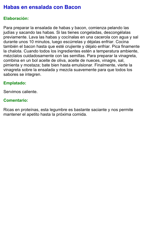Habas en ensalada con Bacon  Elaboración:  Para preparar la ensalada de habas y bacon, comienza pelando las judías y sacando las habas. Si las tienes congeladas, descongélalas previamente. Lava las habas y cocínalas en una cacerola con agua y sal durante unos 10 minutos, luego escúrrelas y déjalas enfriar. Cocina también el bacon hasta que esté crujiente y déjalo enfriar. Pica finamente la chalota. Cuando todos los ingredientes estén a temperatura ambiente, mézclalos cuidadosamente con las semillas. Para preparar la vinagreta, combina en un bol aceite de oliva, aceite de nueces, vinagre, sal, pimienta y mostaza; bate bien hasta emulsionar. Finalmente, vierte la vinagreta sobre la ensalada y mezcla suavemente para que todos los sabores se integren. Emplatado: Servimos caliente.  Comentario:  Ricas en proteínas, esta legumbre es bastante saciante y nos permite mantener el apetito hasta la próxima comida.