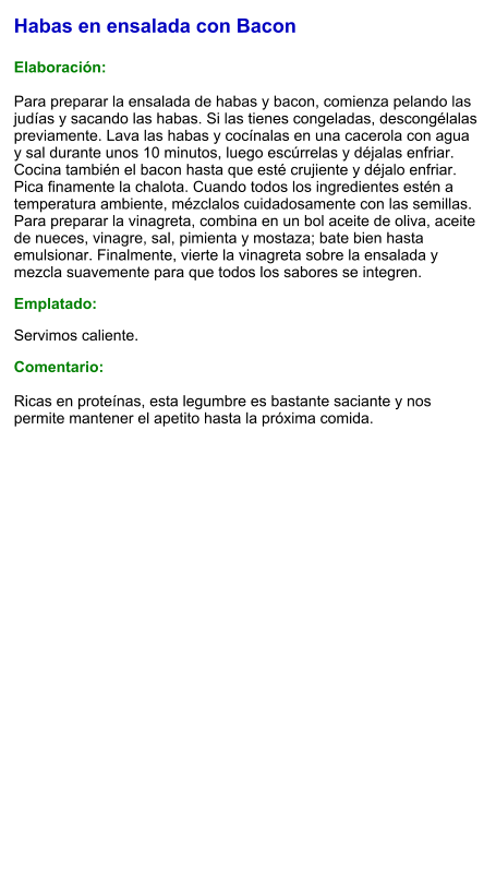 Habas en ensalada con Bacon  Elaboración:  Para preparar la ensalada de habas y bacon, comienza pelando las judías y sacando las habas. Si las tienes congeladas, descongélalas previamente. Lava las habas y cocínalas en una cacerola con agua y sal durante unos 10 minutos, luego escúrrelas y déjalas enfriar. Cocina también el bacon hasta que esté crujiente y déjalo enfriar. Pica finamente la chalota. Cuando todos los ingredientes estén a temperatura ambiente, mézclalos cuidadosamente con las semillas. Para preparar la vinagreta, combina en un bol aceite de oliva, aceite de nueces, vinagre, sal, pimienta y mostaza; bate bien hasta emulsionar. Finalmente, vierte la vinagreta sobre la ensalada y mezcla suavemente para que todos los sabores se integren. Emplatado: Servimos caliente.  Comentario:  Ricas en proteínas, esta legumbre es bastante saciante y nos permite mantener el apetito hasta la próxima comida.