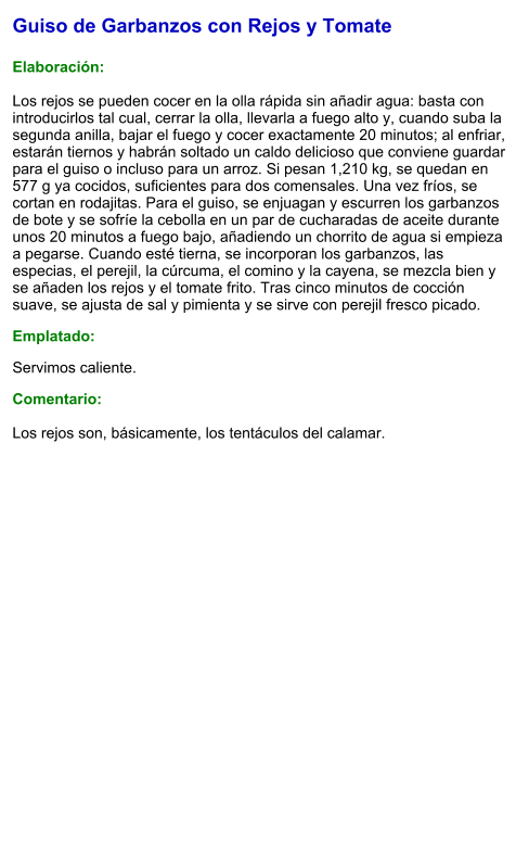 Guiso de Garbanzos con Rejos y Tomate  Elaboración:  Los rejos se pueden cocer en la olla rápida sin añadir agua: basta con introducirlos tal cual, cerrar la olla, llevarla a fuego alto y, cuando suba la segunda anilla, bajar el fuego y cocer exactamente 20 minutos; al enfriar, estarán tiernos y habrán soltado un caldo delicioso que conviene guardar para el guiso o incluso para un arroz. Si pesan 1,210 kg, se quedan en 577 g ya cocidos, suficientes para dos comensales. Una vez fríos, se cortan en rodajitas. Para el guiso, se enjuagan y escurren los garbanzos de bote y se sofríe la cebolla en un par de cucharadas de aceite durante unos 20 minutos a fuego bajo, añadiendo un chorrito de agua si empieza a pegarse. Cuando esté tierna, se incorporan los garbanzos, las especias, el perejil, la cúrcuma, el comino y la cayena, se mezcla bien y se añaden los rejos y el tomate frito. Tras cinco minutos de cocción suave, se ajusta de sal y pimienta y se sirve con perejil fresco picado. Emplatado: Servimos caliente.  Comentario:  Los rejos son, básicamente, los tentáculos del calamar.