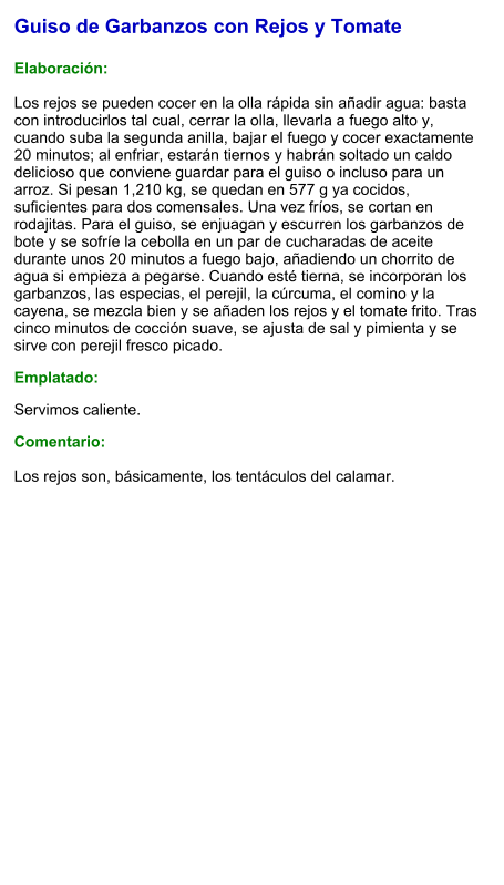 Guiso de Garbanzos con Rejos y Tomate  Elaboración:  Los rejos se pueden cocer en la olla rápida sin añadir agua: basta con introducirlos tal cual, cerrar la olla, llevarla a fuego alto y, cuando suba la segunda anilla, bajar el fuego y cocer exactamente 20 minutos; al enfriar, estarán tiernos y habrán soltado un caldo delicioso que conviene guardar para el guiso o incluso para un arroz. Si pesan 1,210 kg, se quedan en 577 g ya cocidos, suficientes para dos comensales. Una vez fríos, se cortan en rodajitas. Para el guiso, se enjuagan y escurren los garbanzos de bote y se sofríe la cebolla en un par de cucharadas de aceite durante unos 20 minutos a fuego bajo, añadiendo un chorrito de agua si empieza a pegarse. Cuando esté tierna, se incorporan los garbanzos, las especias, el perejil, la cúrcuma, el comino y la cayena, se mezcla bien y se añaden los rejos y el tomate frito. Tras cinco minutos de cocción suave, se ajusta de sal y pimienta y se sirve con perejil fresco picado. Emplatado: Servimos caliente.  Comentario:  Los rejos son, básicamente, los tentáculos del calamar.