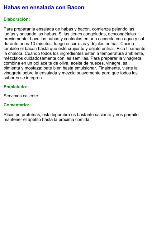Habas en ensalada con Bacon  Elaboración:  Para preparar la ensalada de habas y bacon, comienza pelando las judías y sacando las habas. Si las tienes congeladas, descongélalas previamente. Lava las habas y cocínalas en una cacerola con agua y sal durante unos 10 minutos, luego escúrrelas y déjalas enfriar. Cocina también el bacon hasta que esté crujiente y déjalo enfriar. Pica finamente la chalota. Cuando todos los ingredientes estén a temperatura ambiente, mézclalos cuidadosamente con las semillas. Para preparar la vinagreta, combina en un bol aceite de oliva, aceite de nueces, vinagre, sal, pimienta y mostaza; bate bien hasta emulsionar. Finalmente, vierte la vinagreta sobre la ensalada y mezcla suavemente para que todos los sabores se integren. Emplatado: Servimos caliente.  Comentario:  Ricas en proteínas, esta legumbre es bastante saciante y nos permite mantener el apetito hasta la próxima comida.
