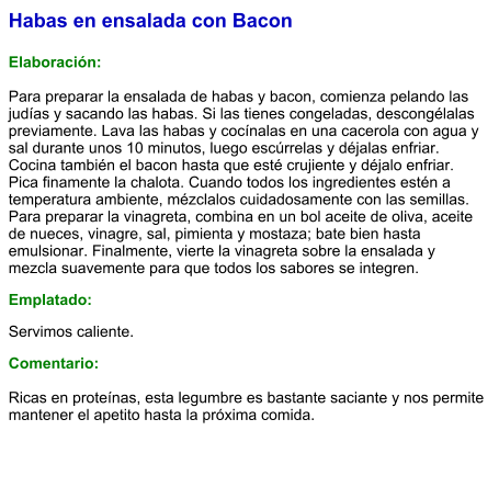 Habas en ensalada con Bacon  Elaboración:  Para preparar la ensalada de habas y bacon, comienza pelando las judías y sacando las habas. Si las tienes congeladas, descongélalas previamente. Lava las habas y cocínalas en una cacerola con agua y sal durante unos 10 minutos, luego escúrrelas y déjalas enfriar. Cocina también el bacon hasta que esté crujiente y déjalo enfriar. Pica finamente la chalota. Cuando todos los ingredientes estén a temperatura ambiente, mézclalos cuidadosamente con las semillas. Para preparar la vinagreta, combina en un bol aceite de oliva, aceite de nueces, vinagre, sal, pimienta y mostaza; bate bien hasta emulsionar. Finalmente, vierte la vinagreta sobre la ensalada y mezcla suavemente para que todos los sabores se integren. Emplatado: Servimos caliente.  Comentario:  Ricas en proteínas, esta legumbre es bastante saciante y nos permite mantener el apetito hasta la próxima comida.