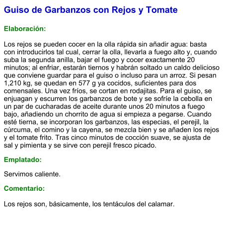 Guiso de Garbanzos con Rejos y Tomate  Elaboración:  Los rejos se pueden cocer en la olla rápida sin añadir agua: basta con introducirlos tal cual, cerrar la olla, llevarla a fuego alto y, cuando suba la segunda anilla, bajar el fuego y cocer exactamente 20 minutos; al enfriar, estarán tiernos y habrán soltado un caldo delicioso que conviene guardar para el guiso o incluso para un arroz. Si pesan 1,210 kg, se quedan en 577 g ya cocidos, suficientes para dos comensales. Una vez fríos, se cortan en rodajitas. Para el guiso, se enjuagan y escurren los garbanzos de bote y se sofríe la cebolla en un par de cucharadas de aceite durante unos 20 minutos a fuego bajo, añadiendo un chorrito de agua si empieza a pegarse. Cuando esté tierna, se incorporan los garbanzos, las especias, el perejil, la cúrcuma, el comino y la cayena, se mezcla bien y se añaden los rejos y el tomate frito. Tras cinco minutos de cocción suave, se ajusta de sal y pimienta y se sirve con perejil fresco picado. Emplatado: Servimos caliente.  Comentario:  Los rejos son, básicamente, los tentáculos del calamar.