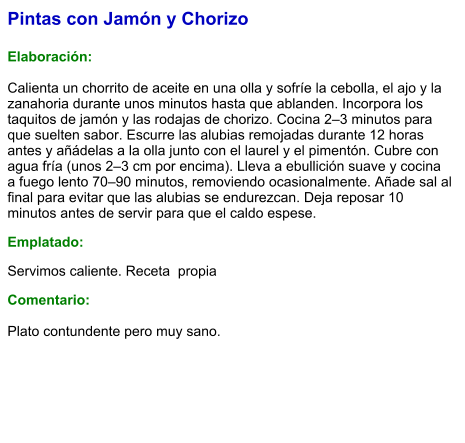 Pintas con Jamón y Chorizo  Elaboración:  Calienta un chorrito de aceite en una olla y sofríe la cebolla, el ajo y la zanahoria durante unos minutos hasta que ablanden. Incorpora los taquitos de jamón y las rodajas de chorizo. Cocina 2–3 minutos para que suelten sabor. Escurre las alubias remojadas durante 12 horas antes y añádelas a la olla junto con el laurel y el pimentón. Cubre con agua fría (unos 2–3 cm por encima). Lleva a ebullición suave y cocina a fuego lento 70–90 minutos, removiendo ocasionalmente. Añade sal al final para evitar que las alubias se endurezcan. Deja reposar 10 minutos antes de servir para que el caldo espese. Emplatado: Servimos caliente. Receta  propia Comentario:  Plato contundente pero muy sano.